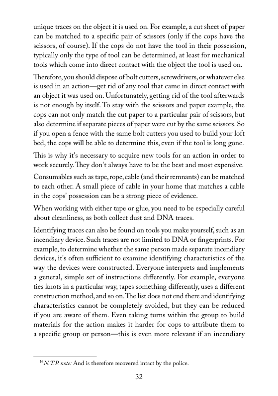 unique traces on the object itis used on. For example, a cut sheet of paper can be matched to a specific pair of scissors (only if the cops have the scissors, of course). If the cops do not have the tool in their possession, typically only the type of tool can be determined, at least for mechanical tools which come into direct contact with the object the tool is used on.  Therefore, you should dispose of bolt cutters,screwdrivers, or whatever clse is used in an action—get rid of any tool that came in dircet contact with an object it was used on. Unfortunately, getting rid of the tool afterwards s not cnough by itself. To stay with the scissors and paper example, the cops can not only match the cut paper to a particular pair of scissors, but also determine if separate picces of paper were cut by the same scissors. So if you open a fence with the same bolt cutters you used to build your loft bed, the cops will be able to determine this, cven if the tool is long gone.  “This is why it’s necessary to acquire new tools for an action in order to worlk sccurely. They don’t always have to be the best and most expensive.  Consumables such as tape, ope, cable (and their remnants) can be matched 0 cach other. A small picce of cable in your home that matches a cable in the cops’ possession can be a strong piece of evidence.  ‘When working with cither tape o glue, you need to be especially careful about cleanlincss, as both collect dust and DNA traces.  Identifying traces can also be found on tools you make yourself, such as an incendiary device, Such traces are not imited to DNA or fingerprints. For example to determine whether the same person made separate incendiary devices, it’s often sufficient to cxamine identifying characteristics of the way the devices were constructed. Everyone interprets and implements a general, simple st of instructions differently. For cxample, everyone ties knots in a particular way, tapes something differently, uses a different construction method, and so on. The lst does not end there and identifying characteristics cannot be completely avoided, but they can be reduced if you are aware of them. Even taking turns within the group to build materials for the action makes it harder for cops to attribute them to a specific group o person—this is cven more relevant if an incendiary  VNP note: And i therefore secovered intact by the police.  32 